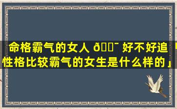 命格霸气的女人 🐯 好不好追「性格比较霸气的女生是什么样的」